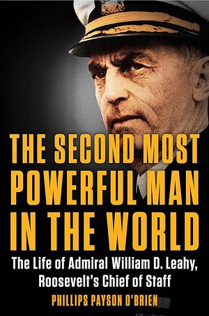 The Second Most Powerful Man in the World: The Life of Admiral William D. Leahy, Roosevelt's Chief of Staff by Phillips Payson O'Brien