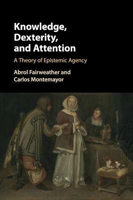 Knowledge, Dexterity, and Attention: A Theory of Epistemic Agency by Abrol Fairweather, Carlos Montemayor