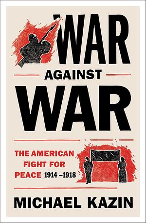 War Against War: The American Fight for Peace, 1914-1918 by Michael Kazin