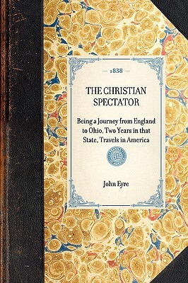 Christian Spectator: Being a Journey from England to Ohio, Two Years in That State, Travels in America by John Eyre