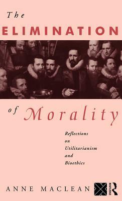 The Elimination of Morality: Reflections on Utilitarianism and Bioethics by Anne MacLean