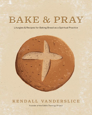 Bake & Pray: Liturgies and Recipes for Baking Bread as a Spiritual Practice by Kendall Vanderslice