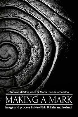 Making a Mark: Image and Process in Neolithic Britain and Ireland by Andrew Meirion Jones, Marta Díaz-Guardamino