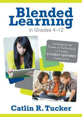 Blended Learning in Grades 4-12: Leveraging the Power of Technology to Create Student-Centered Classrooms by Catlin R. Tucker