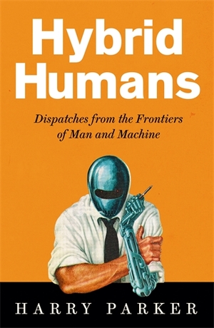 Hybrid Humans: Dispatches from the Frontiers of Man and Machine by Harry Parker
