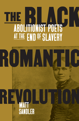 The Black Romantic Revolution: Abolitionist Poets at the End of Slavery by Matt Sandler