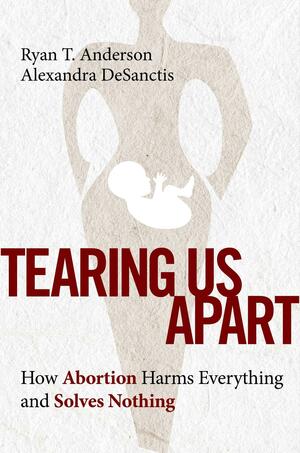 Tearing Us Apart: How Abortion Harms Everything and Solves Nothing by Ryan T. Anderson, Alexandra DeSanctis
