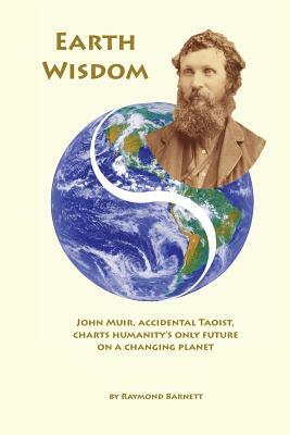 Earth Wisdom: John Muir, Accidental Taoist, Charts Humanity's Only Future on a Changing Planet by Raymond Barnett