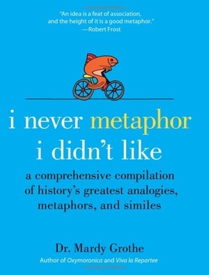 I Never Metaphor I Didn't Like: A Comprehensive Compilation of History's Greatest Analogies, Metaphors, and Similes by Mardy Grothe