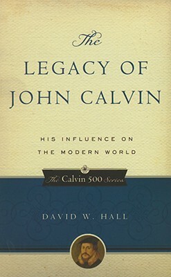 The Legacy of John Calvin: His Influence on the Modern World by David W. Hall