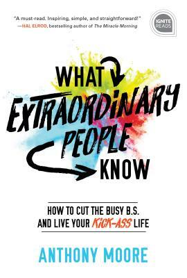What Extraordinary People Know: How to Cut the Busy B.S. and Live Your Kick-Ass Life by Anthony Moore