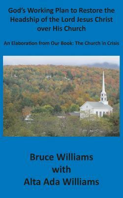 God's Working Plan to Restore the Headship of the Lord Jesus Christ over His Church: An Elaboration from our Book: The Church in Crisis by Richard Bruce Williams, Alta Ada Williams