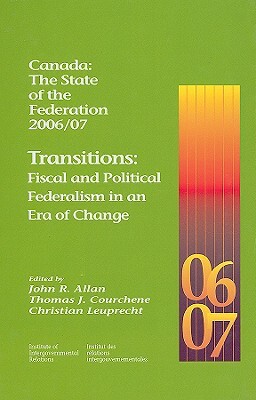 Canada: The State of the Federation 2006/07: Transitions: Fiscal and Political Federalism in an Era of Change by John R. Allan, Christian Leuprecht, Thomas J. Courchene