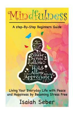 Mindfulness: A Step-By-Step Beginners Guide on Living Your Everyday Life with Peace and Happiness by Becoming Stress Free by Isaiah Seber