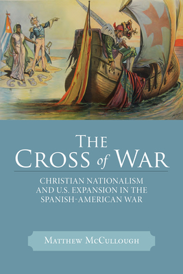 The Cross of War: Christian Nationalism and U.S. Expansion in the Spanish-American War by Matthew McCullough