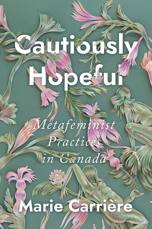 Cautiously Hopeful: Metafeminist Practices in Canada by Marie Carriere