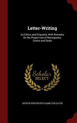 Letter-Writing: Its Ethics and Etiquette, with Remarks on the Proper Use of Monograms, Crests and Seals by Arthur Wentworth Hamilton Eaton