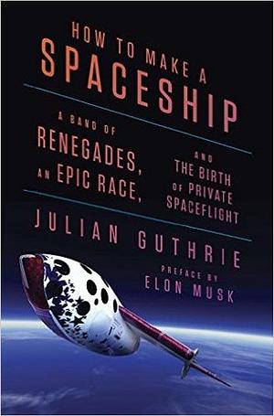 How to Make a Spaceship: A Band of Renegades, an Epic Race, and the Birth of Private Space Flight by Julian Guthrie, Elon Musk, Richard Branson