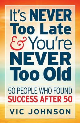 It's NEVER Too Late And You're NEVER Too Old: 50 People Who Found Success After 50 by Vic Johnson