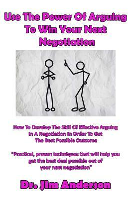 Use The Power Of Arguing To Win Your Next Negotiation: How To Develop The Skill Of Effective Arguing In A Negotiation In Order To Get The Best Possibl by Jim Anderson
