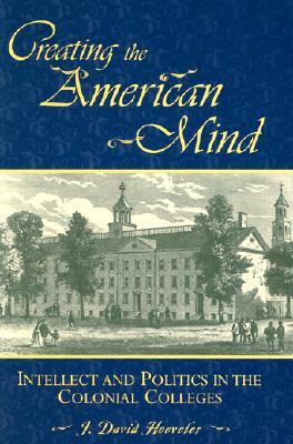 Creating the American Mind: Intellect and Politics in the Colonial Colleges by J. David Hoeveler