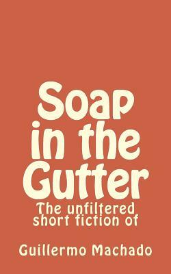 Soap in the Gutter: The unfiltered short fiction of by Guillermo Machado