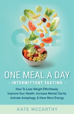 One Meal A Day Intermittent Fasting: How To Lose Weight Effortlessly, Improve Your Health, Increase Mental Clarity, Activate Autophagy, and Have More by Kate McCarthy