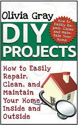 DIY Projects: How to Easily Repair, Clean, and Maintain Your Home Inside and Outside by Olivia Gray