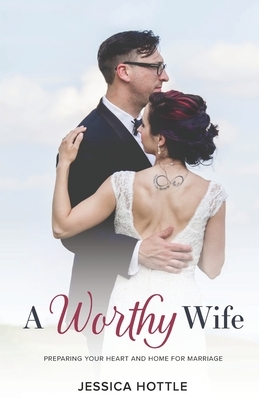 A Worthy Wife: Preparing Your Heart and Home for Marriage by Jessica Hottle