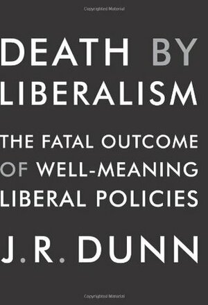 Death by Liberalism: The Fatal Outcome of Well-Meaning Liberal Policies by J.R. Dunn