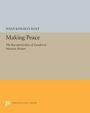 Making Peace: The Reconstruction of Gender in Interwar Britain by Susan Kingsley Kent