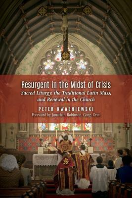 Resurgent in the Midst of Crisis: Sacred Liturgy, the Traditional Latin Mass, and Renewal in the Church by Peter Kwasniewski