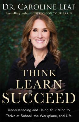 Think, Learn, Succeed: Understanding and Using Your Mind to Thrive at School, the Workplace, and Life by Caroline Leaf