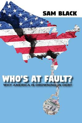 Who's At Fault?: Why America Is Drowning In Debt by Sam Black