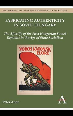 Fabricating Authenticity in Soviet Hungary: The Afterlife of the First Hungarian Soviet Republic in the Age of State Socialism by Peter Apor, Paeter Apor