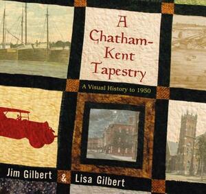 A Chatham-Kent Tapestry: A Visual History to 1950 by Jim Gilbert, Lisa Gilbert