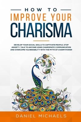 How to Improve Your Charisma: Develop Social Skills to Captivate People, Talk to Anyone Using Charismatic Communication, Stop Anxiety, and Overcome by Daniel Michaels