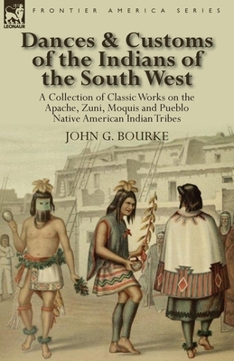 Dances & Customs of the Indians of the South West: a Collection on Classic Works of the Apache, Zuni, Moquis and Pueblo Native American Indian Tribes by John G. Bourke