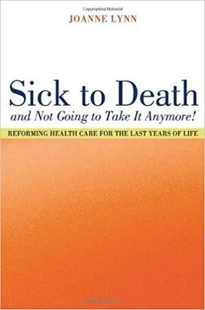 Sick To Death and Not Going to Take It Anymore!: Reforming Health Care for the Last Years of Life by Joanne Lynn