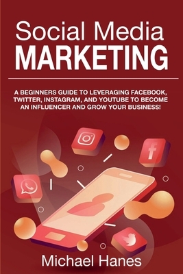 Social Media Marketing: A beginners guide to leveraging Facebook, Twitter, Instagram, and YouTube to become an influencer and grow your busine by Michael Hanes