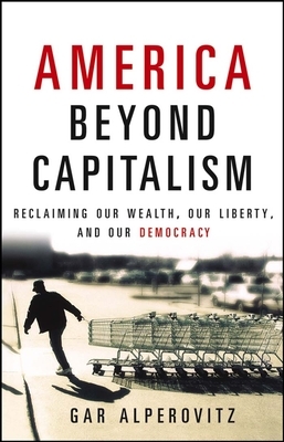 America Beyond Capitalism: Reclaiming Our Wealth, Our Liberty, and Our Democracy by Gar Alperovitz