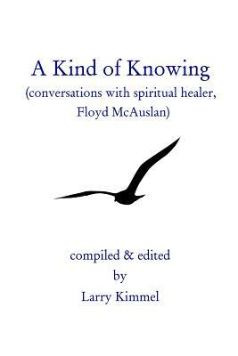 A Kind Of Knowing: Conversations With Spiritual Healer, Floyd Mcauslan by Larry Kimmel, Floyd McAuslan