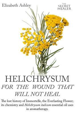 Helichrysum For The Wound That Will Not Heal: The Lost History of Immortelle, The Everlasting Flower, Its Chemistry and Helichrysum Italicum Essential by Elizabeth Ashley, Jill Bruce