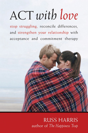 ACT with Love: Stop Struggling, Reconcile Differences, and Strengthen Your Relationship with Acceptance and Commitment Therapy by Russ Harris