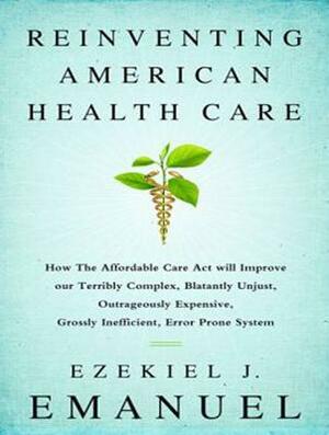 Reinventing American Health Care: How the Affordable Care Act Will Improve Our Terribly Complex, Blatantly Unjust, Outrageously Expensive, Grossly Ine by Ezekiel J. Emanuel