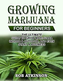 GROWING MARIJUANA FOR BEGINNERS: THE ULTIMATE GUIDE TO GROW MARIJUANA INDOOR & OUTDOOR, AND EVEN START A BUSINESS by Bob Atkinson