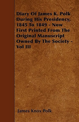 Diary of James K. Polk During His Presidency, 1845 to 1849 - Now First Printed from the Original Manuscript Owned by the Society - Vol III by James K. Polk