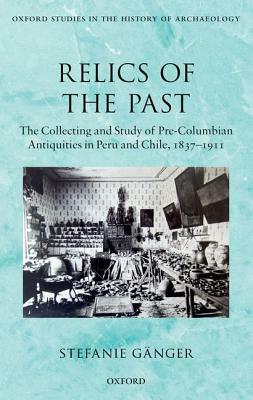 Relics of the Past: The Collecting and Studying of Pre-Columbian Antiquities in Peru and Chile, 1837-1911 by Stefanie Gänger