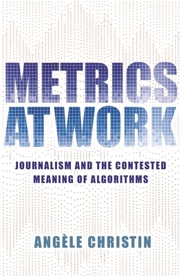 Metrics at Work: Journalism and the Contested Meaning of Algorithms by Angele Christin