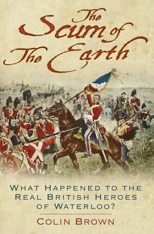 The Scum of the Earth: What Happened to the Real British Heroes of Waterloo? by Colin Brown